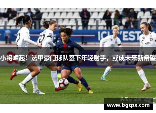 小将崛起！法甲豪门球队签下年轻射手，或成未来新希望