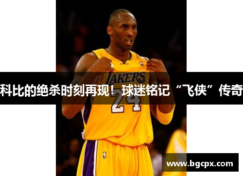 科比的绝杀时刻再现！球迷铭记“飞侠”传奇