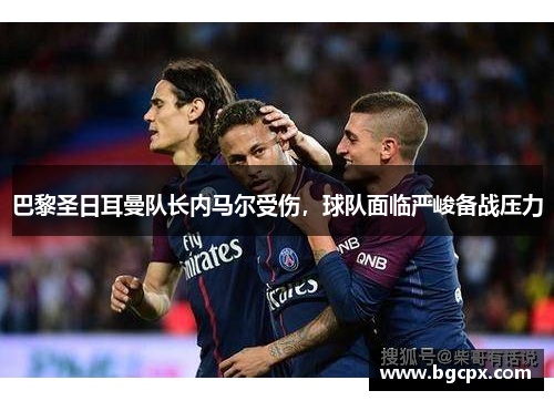 巴黎圣日耳曼队长内马尔受伤，球队面临严峻备战压力