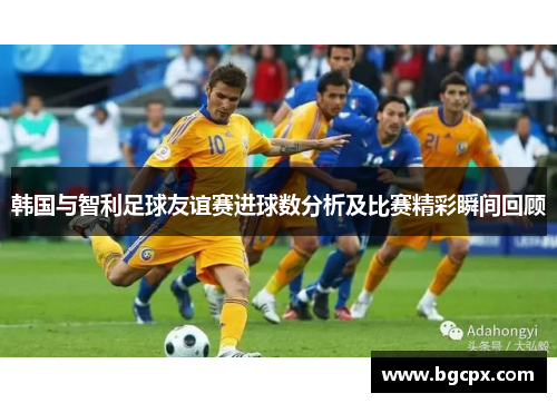 韩国与智利足球友谊赛进球数分析及比赛精彩瞬间回顾