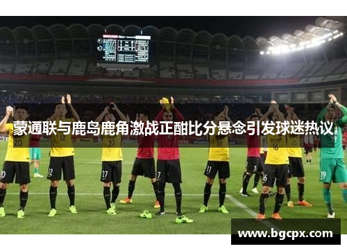 蒙通联与鹿岛鹿角激战正酣比分悬念引发球迷热议
