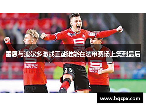 雷恩与波尔多激战正酣谁能在法甲赛场上笑到最后
